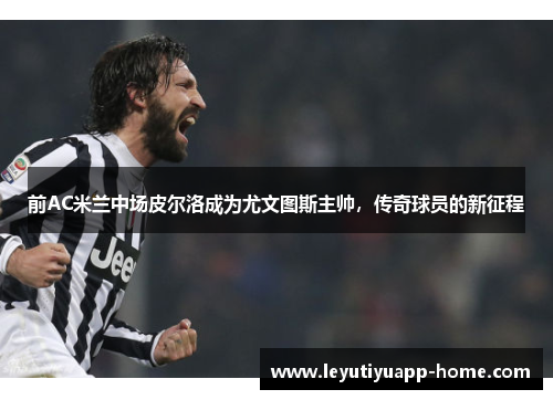 前AC米兰中场皮尔洛成为尤文图斯主帅，传奇球员的新征程